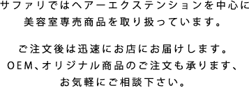 サファリではヘアーエクステンションを中心に美容室専売商品を取り扱っています。ご注文後は迅速にお店にお届けします。OEM、オリジナル商品のご注文も承ります、お気軽にご相談下さい。