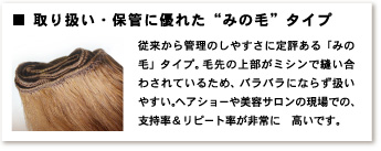 取り扱い・保管に優れた“みの毛”タイプ　従来から管理のしやすさに定評のある「みの毛」タイプ。毛先の上部がミシンで縫い合わされているため、バラバラにならず扱いやすい。ヘアショーや美容サロンの現場での、支持率＆リピート率が非常に高いです。