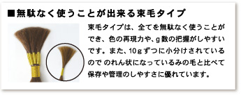 無駄なく使うことが出来る束毛タイプ　束毛タイプは、全てを無駄なく使うことができ、色の再現力や、g数の把握がしやすいです。また、10gずつに小分けにされているのでのれん状になっているみの毛と比べて保存や管理のしやすさに優れています。