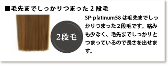 毛先までしっかりつまった2段毛 SP-platinum58は毛先までしっかりつまった2段毛です。絡みも少なく、毛先までしっかりとつまっているので長さを出せます。