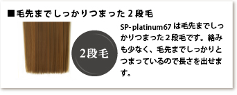毛先までしっかりつまった2段毛 SP-platinum67は毛先までしっかりつまった2段毛です。絡みも少なく、毛先までしっかりとつまっているので長さを出せます。