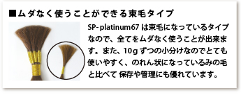 ムダなく使うことができる束毛タイプ SP-platinum67は束毛になっているタイプなので、全てをムダなく使うことが出来ます。また、10gずつの小分けなのでとても使いやすく、のれん状になっているみの毛と比べて保存や管理にも優れています。